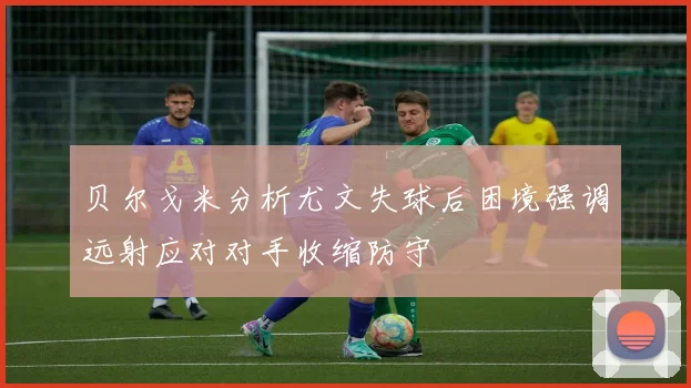 贝尔戈米分析尤文失球后困境强调远射应对对手收缩防守