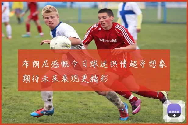布朗尼感慨今日球迷热情超乎想象期待未来表现更精彩
