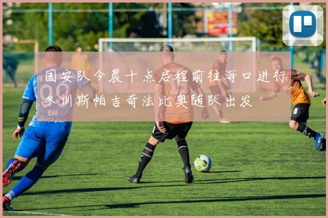 国安队今晨十点启程前往海口进行冬训斯帕吉奇法比奥随队出发