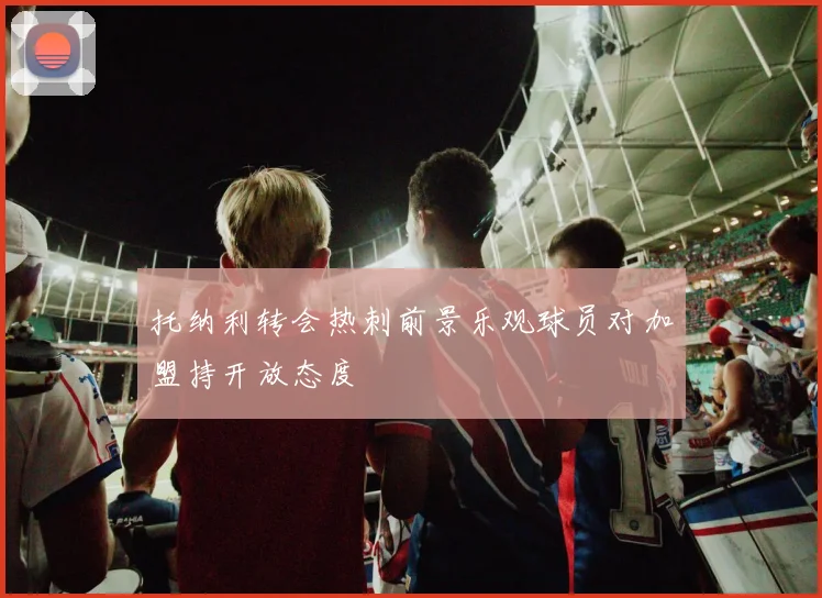 托纳利转会热刺前景乐观球员对加盟持开放态度