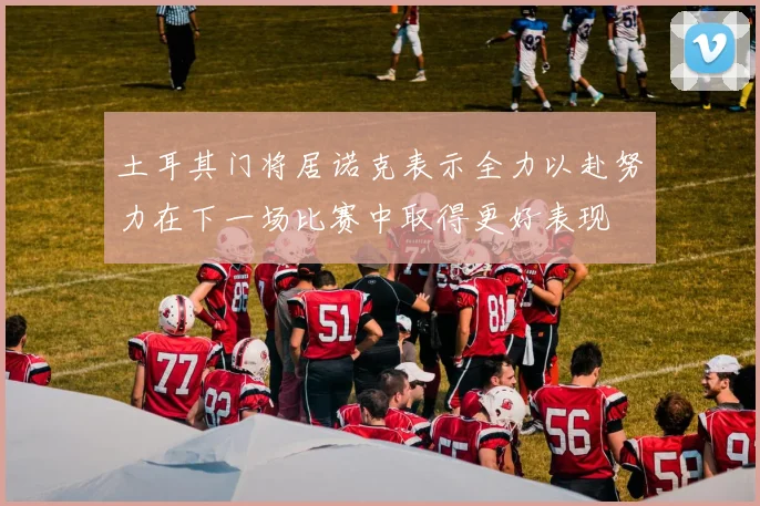 土耳其门将居诺克表示全力以赴努力在下一场比赛中取得更好表现