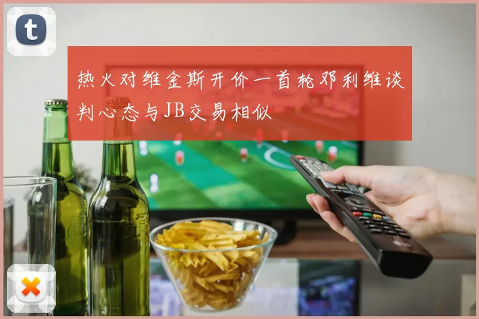 热火对维金斯开价一首轮邓利维谈判心态与JB交易相似