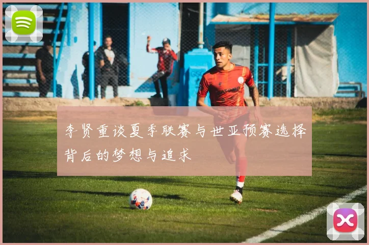 李贤重谈夏季联赛与世亚预赛选择背后的梦想与追求