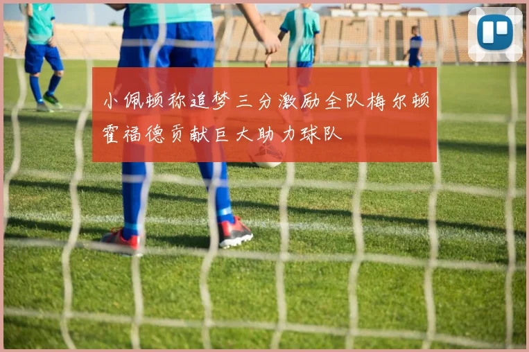 小佩顿称追梦三分激励全队梅尔顿霍福德贡献巨大助力球队