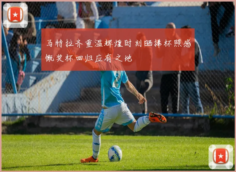 马特拉齐重温辉煌时刻晒捧杯照感慨奖杯回归应有之地