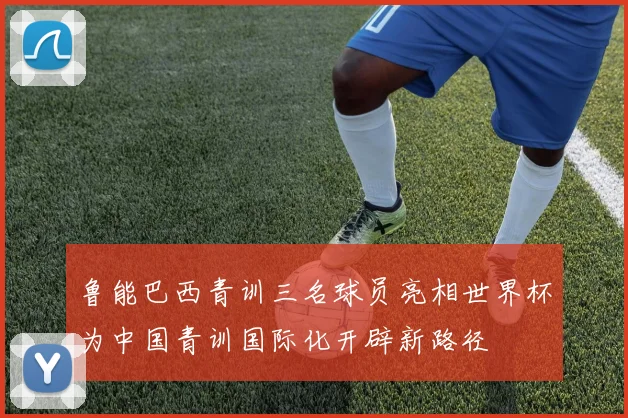 鲁能巴西青训三名球员亮相世界杯为中国青训国际化开辟新路径