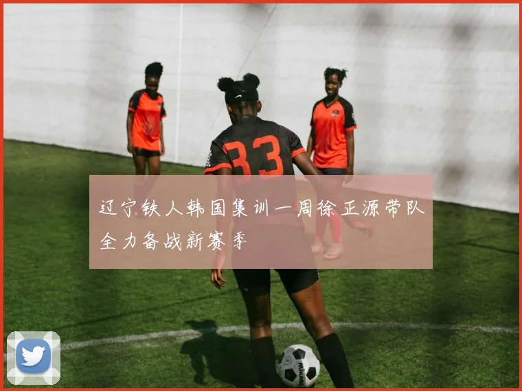 辽宁铁人韩国集训一周徐正源带队全力备战新赛季