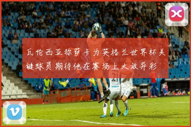 瓦伦西亚称萨卡为英格兰世界杯关键球员期待他在赛场上大放异彩