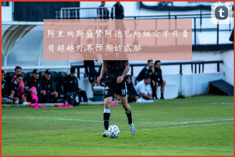 阿里纳斯盛赞阿德巴约组合字母哥将超越外界预期的威胁