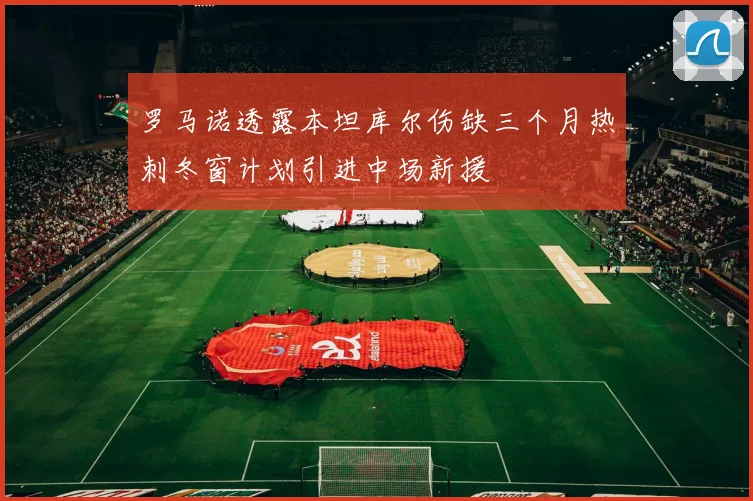 罗马诺透露本坦库尔伤缺三个月热刺冬窗计划引进中场新援