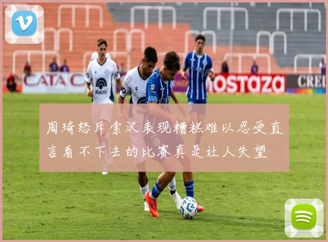 周琦怒斥索汉表现糟糕难以忍受直言看不下去的比赛真是让人失望