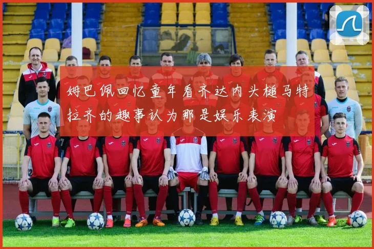 姆巴佩回忆童年看齐达内头槌马特拉齐的趣事认为那是娱乐表演
