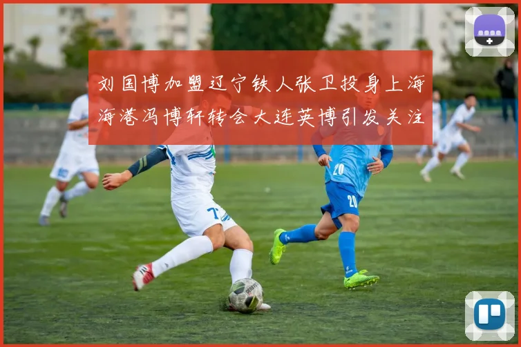 刘国博加盟辽宁铁人张卫投身上海海港冯博轩转会大连英博引发关注