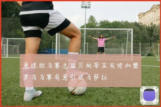 意媒称马赛总监贝纳蒂亚或将加盟罗马马赛有意引进马萨拉