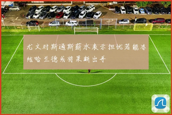 尤文对斯通斯薪水表示担忧若能冻结哈兰德或将果断出手
