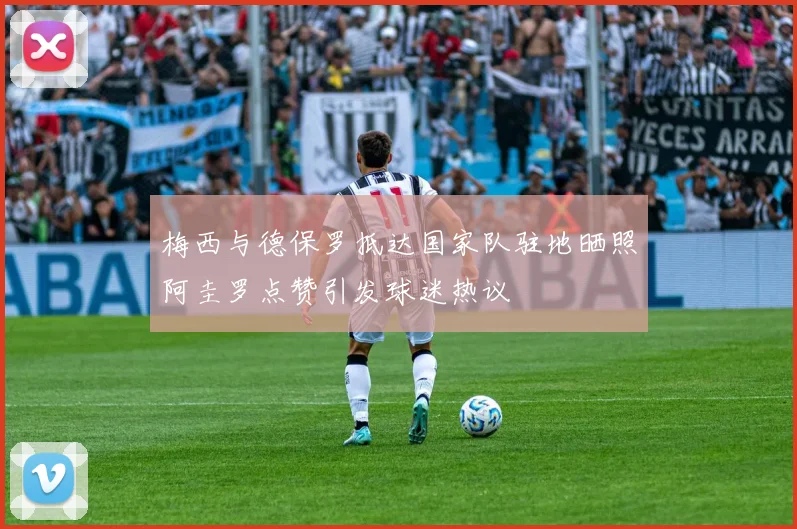 梅西与德保罗抵达国家队驻地晒照阿圭罗点赞引发球迷热议