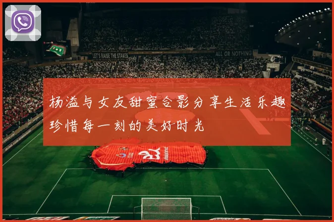 杨溢与女友甜蜜合影分享生活乐趣珍惜每一刻的美好时光