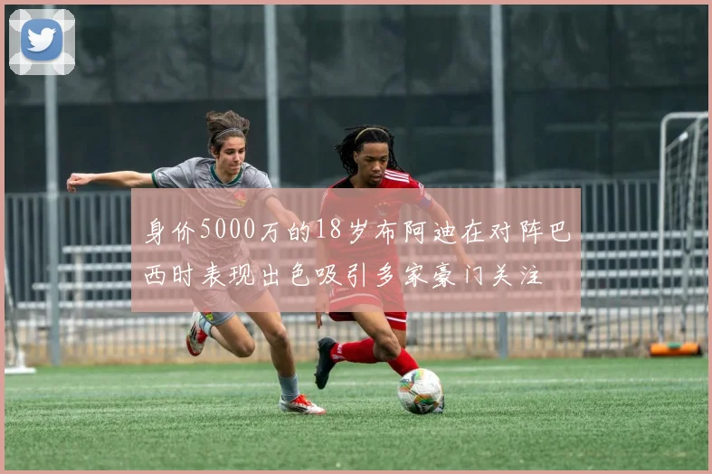 身价5000万的18岁布阿迪在对阵巴西时表现出色吸引多家豪门关注