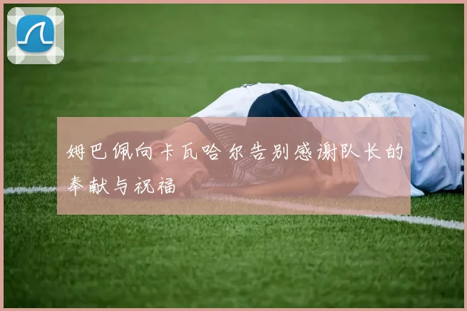 姆巴佩向卡瓦哈尔告别感谢队长的奉献与祝福